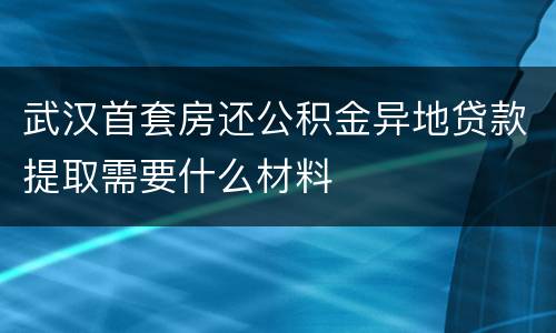 武汉首套房还公积金异地贷款提取需要什么材料