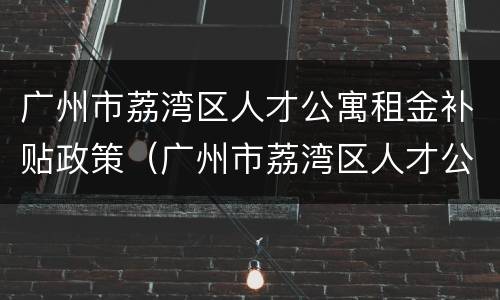 广州市荔湾区人才公寓租金补贴政策（广州市荔湾区人才公寓租金补贴政策最新）