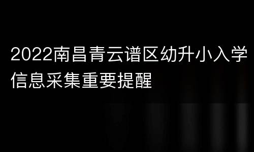 2022南昌青云谱区幼升小入学信息采集重要提醒