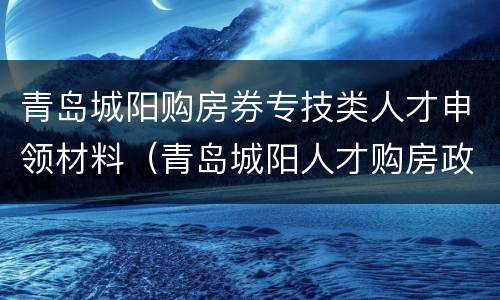 青岛城阳购房券专技类人才申领材料（青岛城阳人才购房政策）
