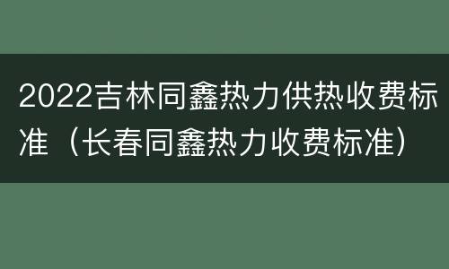 2022吉林同鑫热力供热收费标准（长春同鑫热力收费标准）