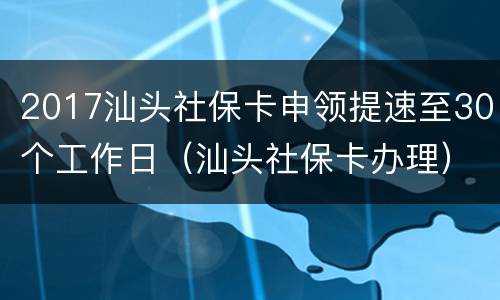 2017汕头社保卡申领提速至30个工作日（汕头社保卡办理）