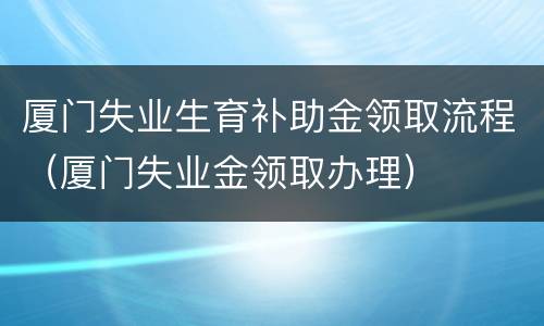 厦门失业生育补助金领取流程（厦门失业金领取办理）