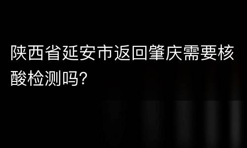 陕西省延安市返回肇庆需要核酸检测吗？