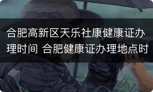 合肥高新区天乐社康健康证办理时间 合肥健康证办理地点时间