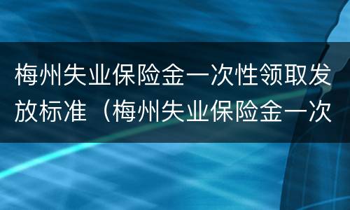 梅州失业保险金一次性领取发放标准（梅州失业保险金一次性领取发放标准是什么）