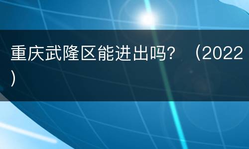重庆武隆区能进出吗？（2022）