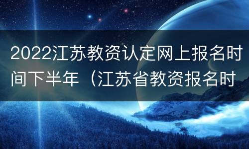 2022江苏教资认定网上报名时间下半年（江苏省教资报名时间2021年上半年）