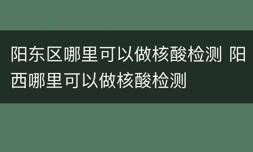阳东区哪里可以做核酸检测 阳西哪里可以做核酸检测