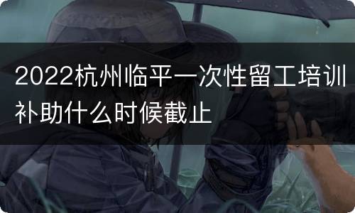 2022杭州临平一次性留工培训补助什么时候截止