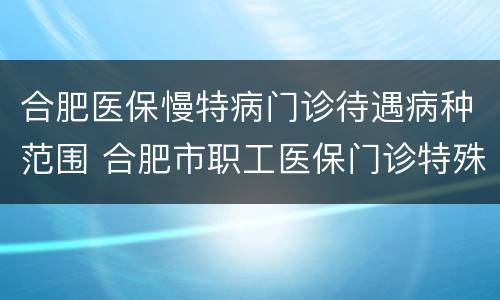 合肥医保慢特病门诊待遇病种范围 合肥市职工医保门诊特殊病种