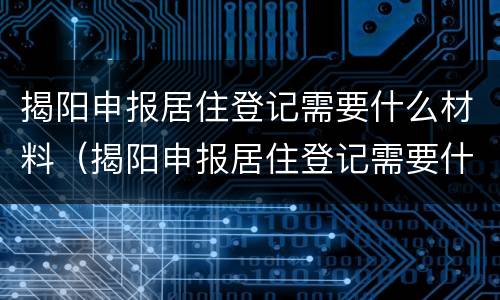 揭阳申报居住登记需要什么材料（揭阳申报居住登记需要什么材料呢）