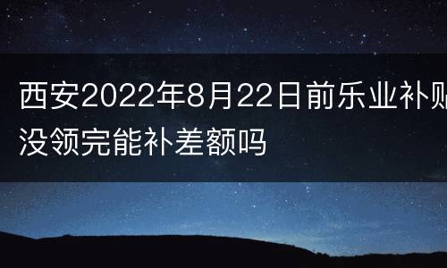 西安2022年8月22日前乐业补贴没领完能补差额吗