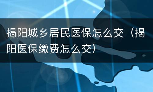 揭阳城乡居民医保怎么交（揭阳医保缴费怎么交）