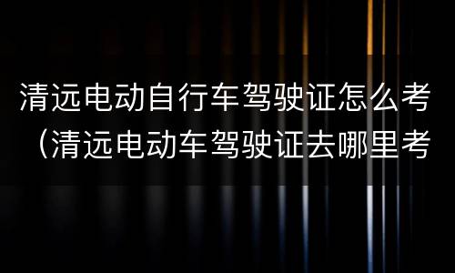 清远电动自行车驾驶证怎么考（清远电动车驾驶证去哪里考）