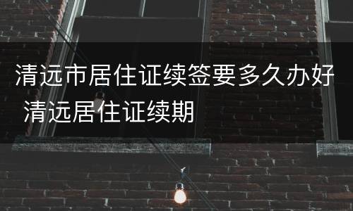清远市居住证续签要多久办好 清远居住证续期