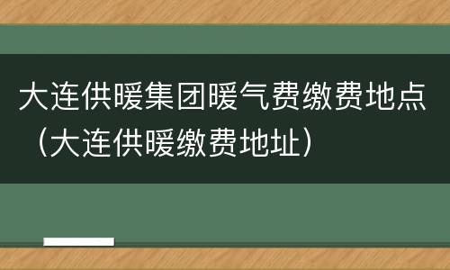 大连供暖集团暖气费缴费地点（大连供暖缴费地址）