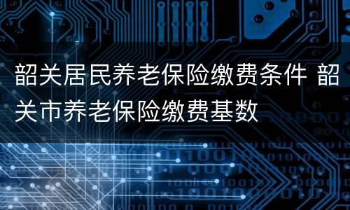 韶关居民养老保险缴费条件 韶关市养老保险缴费基数