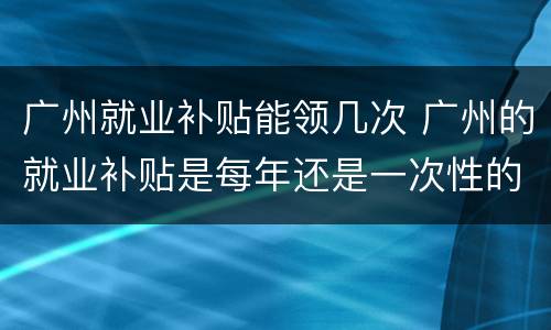 广州就业补贴能领几次 广州的就业补贴是每年还是一次性的