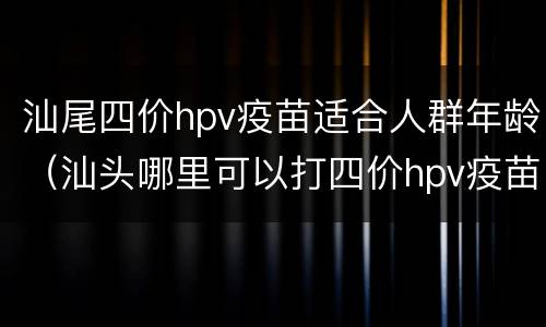 汕尾四价hpv疫苗适合人群年龄（汕头哪里可以打四价hpv疫苗）