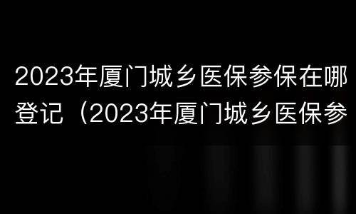 2023年厦门城乡医保参保在哪登记（2023年厦门城乡医保参保在哪登记呢）