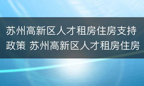 苏州高新区人才租房住房支持政策 苏州高新区人才租房住房支持政策有哪些
