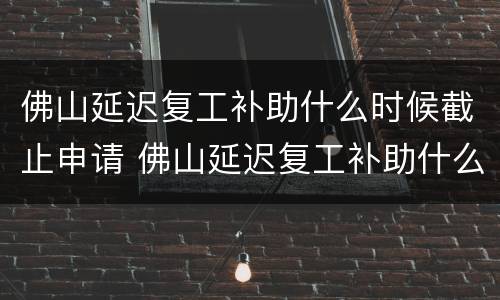 佛山延迟复工补助什么时候截止申请 佛山延迟复工补助什么时候截止申请的