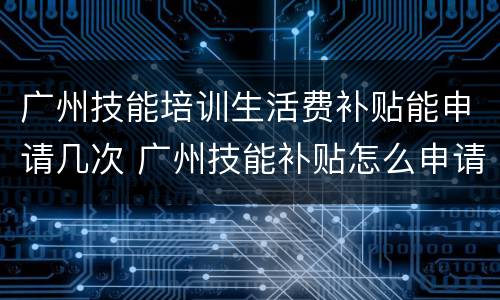 广州技能培训生活费补贴能申请几次 广州技能补贴怎么申请