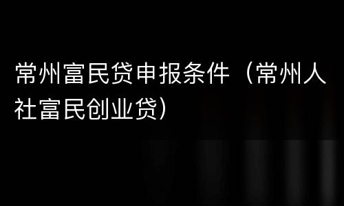 常州富民贷申报条件（常州人社富民创业贷）