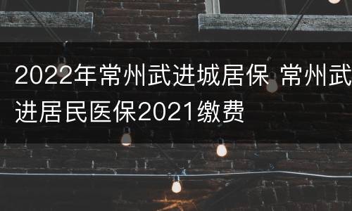 2022年常州武进城居保 常州武进居民医保2021缴费
