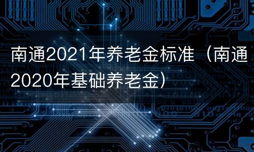南通2021年养老金标准（南通2020年基础养老金）