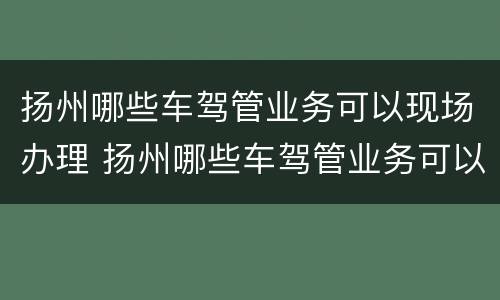 扬州哪些车驾管业务可以现场办理 扬州哪些车驾管业务可以现场办理换证