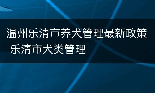 温州乐清市养犬管理最新政策 乐清市犬类管理