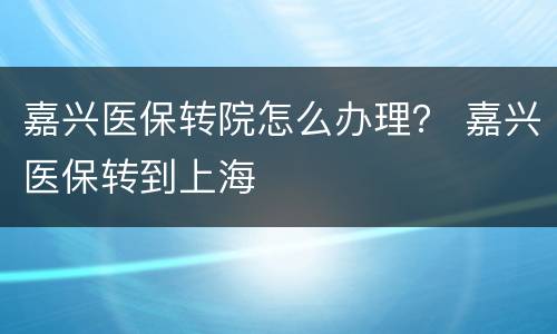 嘉兴医保转院怎么办理？ 嘉兴医保转到上海