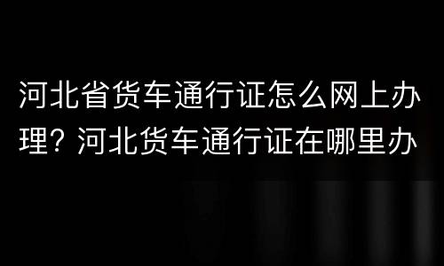 河北省货车通行证怎么网上办理? 河北货车通行证在哪里办