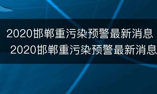 2020邯郸重污染预警最新消息 2020邯郸重污染预警最新消息查询