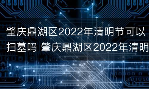 肇庆鼎湖区2022年清明节可以扫墓吗 肇庆鼎湖区2022年清明节可以扫墓吗视频