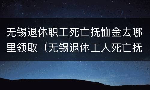 无锡退休职工死亡抚恤金去哪里领取（无锡退休工人死亡抚恤金）