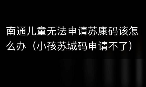南通儿童无法申请苏康码该怎么办（小孩苏城码申请不了）