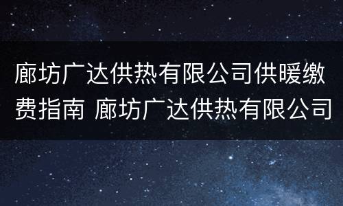 廊坊广达供热有限公司供暖缴费指南 廊坊广达供热有限公司供暖缴费指南查询