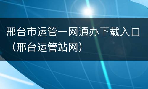 邢台市运管一网通办下载入口（邢台运管站网）