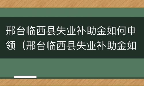 邢台临西县失业补助金如何申领（邢台临西县失业补助金如何申领领取）
