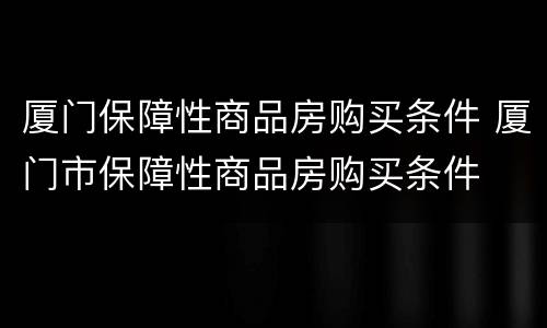 厦门保障性商品房购买条件 厦门市保障性商品房购买条件
