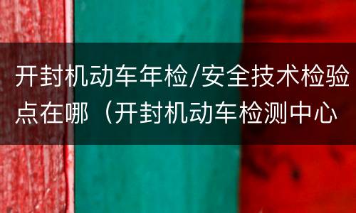 开封机动车年检/安全技术检验点在哪（开封机动车检测中心电话）