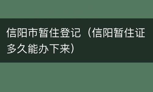 信阳市暂住登记（信阳暂住证多久能办下来）