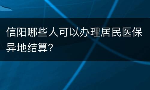 信阳哪些人可以办理居民医保异地结算？
