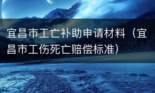 宜昌市工亡补助申请材料（宜昌市工伤死亡赔偿标准）