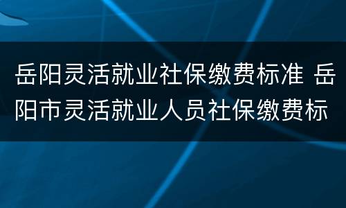 岳阳灵活就业社保缴费标准 岳阳市灵活就业人员社保缴费标准