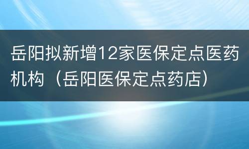 岳阳拟新增12家医保定点医药机构（岳阳医保定点药店）