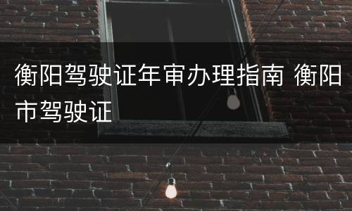 衡阳驾驶证年审办理指南 衡阳市驾驶证
